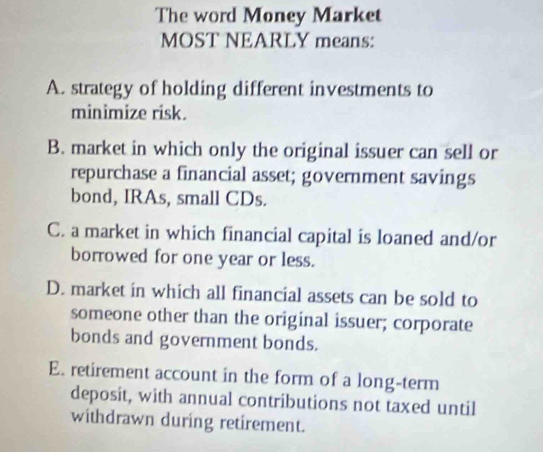 The word Money Market
MOST NEARLY means:
A. strategy of holding different investments to
minimize risk.
B. market in which only the original issuer can sell or
repurchase a financial asset; government savings
bond, IRAs, small CDs.
C. a market in which financial capital is loaned and/or
borrowed for one year or less.
D. market in which all financial assets can be sold to
someone other than the original issuer; corporate
bonds and government bonds.
E. retirement account in the form of a long-term
deposit, with annual contributions not taxed until
withdrawn during retirement.