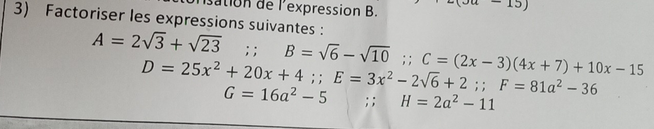 isation de l'expression B. 
15) 
3) Factoriser les expressions suivantes :
A=2sqrt(3)+sqrt(23);; B=sqrt(6)-sqrt(10);; C=(2x-3)(4x+7)+10x-15
D=25x^2+20x+4;; E=3x^2-2sqrt(6)+2;; F=81a^2-36
G=16a^2-5; ; H=2a^2-11