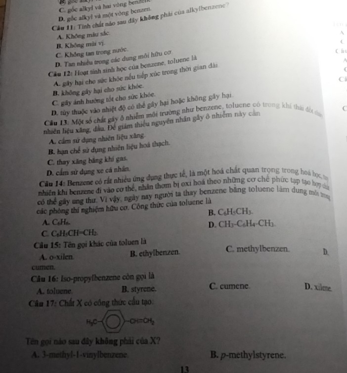 C. gốc alkyl và hai vòng bende
D. gốc alkyl và một vòng benzen.
Câu 11: Tính chất nào sau đây không phải của alkylbenzene?
lén
A. Không màu sắc
B. Không mùi vị.
C. Không tan trong nước A
D. Tan nhiều trong các dung môi hữu cơ
A
Cầu 12: Hoạt tính sinh học của benzene, toluene là (
Á. gây hại cho sức khỏc nếu tiếp xúc trong thời gian dài
(
Ci
B. không gây hại cho sức khỏc.
C. gây ảnh hướng tốt cho sức khóc.
D. tùy thuộc vào nhiệt độ có thể gây hại hoặc không gây hại
C
Câu 13: Một số chất gây ô nhiễm môi trường như benzene, toluene có trong khí thái đột đủ
nhiên hiệu xãng, đầu. Để giám thiếu nguyên nhân gây ô nhiễm này căn
A. cấm sứ dụng nhiên liệu xăng.
B. hạn chế sử dụng nhiên liệu hoá thạch.
C. thay xăng băng khí gas.
D. cẩm sử dụng xe cá nhân.
Câu 14: Benzene có rất nhiều ứng dụng thực tế, là một hoá chất quan trọng trong hoá học, t
nhiên khi benzene đi vào cơ thể, nhân thơm bị oxi hoá theo những cơ chế phức tạp tạo hợp đa
có thể gây ung thư, Vì vậy, ngày nay người ta thay benzene băng toluene làm dung mỗi trong
các phòng thí nghiệm hữu cơ. Công thức của toluene là
B. C_6H_5CH_3.
A. C₆H6.
D. CH_3-C_6H_4-CH_3
C. C₆H₅CH=CH₂.
Cầu 15: Tên gọi khác của toluen là
A. o-xilen B. ethylbenzen. C. methylbenzen. D.
cumen.
Câu 16: Iso-propylbenzene còn gọi là
A. toluene B. styrene. C. cumene D. xilene.
Câu 17: Chất X có công thức cầu tạo:
H₃C· )-OH=OH_2
Tên gọi nào sau đây không phải của X?
A. 3-methyl-1-vinylbenzene B. p-methylstyrene.
13