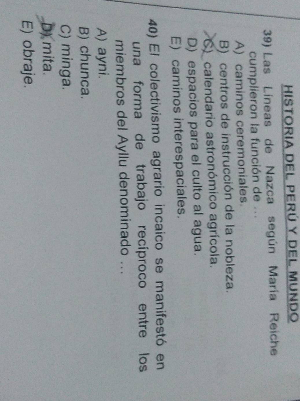 HiStOria DEL Perú y DEL MUNdo
39) Las Líneas de Nazca según María Reiche
cumplieron la función de ...
A) caminos ceremoniales.
B) centros de instrucción de la nobleza.
C) calendario astronómico agrícola.
D) espacios para el culto al agua.
E) caminos interespaciales.
40) El colectivismo agrario incaico se manifestó en
una forma de trabajo recíproco entre los
miembros del Ayllu denominado ...
A) ayni.
B) chunca.
C) minga.
D) mita.
E) obraje.