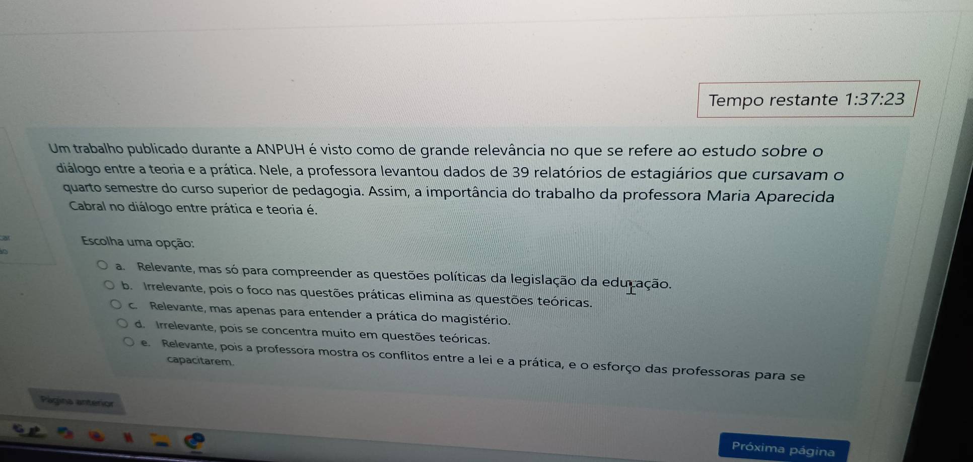 Tempo restante 1:37:23
Um trabalho publicado durante a ANPUH é visto como de grande relevância no que se refere ao estudo sobre o
diálogo entre a teoria e a prática. Nele, a professora levantou dados de 39 relatórios de estagiários que cursavam o
quarto semestre do curso superior de pedagogia. Assim, a importância do trabalho da professora Maria Aparecida
Cabral no diálogo entre prática e teoria é.
ar
Escolha uma opção:
a
a. Relevante, mas só para compreender as questões políticas da legislação da educação.
b Irrelevante, pois o foco nas questões práticas elimina as questões teóricas
c. Relevante, mas apenas para entender a prática do magistério.
d. Irrelevante, pois se concentra muito em questões teóricas.
e. Relevante, pois a professora mostra os conflitos entre a lei e a prática, e o esforço das professoras para se
capacitarem.
Página anterior
Próxima página