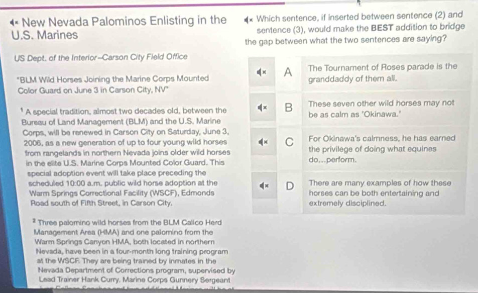 New Nevada Palominos Enlisting in the Which sentence, if inserted between sentence (2) and
U.S. Marines sentence (3), would make the BEST addition to bridge
the gap between what the two sentences are saying?
US Dept. of the Interior--Carson City Field Office
A The Tournament of Roses parade is the
"BLM Wild Horses Joining the Marine Corps Mounted granddaddy of them all.
Color Guard on June 3 in Carson City, NV'
B These seven other wild horses may not
* A special tradition, almost two decades old, between the be as calm as 'Okinawa.'
Bureau of Land Management (BLM) and the U.S. Marine
Corps, will be renewed in Carson City on Saturday, June 3,
2006, as a new generation of up to four young wild horses C For Okinawa's calmness, he has earned
from rangelands in northern Nevada joins older wild horses the privilege of doing what equines
in the elite U.S. Marine Corps Mounted Color Guard. This do...perform.
special adoption event will take place preceding the
scheduled 10:00 a.m. public wild horse adoption at the There are many examples of how these
D
Warm Springs Correctional Facility (WSCF), Edmonds horses can be both entertaining and
Road south of Fifth Street, in Carson City. extremely disciplined.
² Three palomino wild horses from the BLM Callco Herd
Management Area (HMA) and one palomino from the
Warm Springs Canyon HMA, both located in northern
Nevada, have been in a four-month long training program
at the WSCF. They are being trained by inmates in the
Nevada Department of Corrections program, supervised by
Lead Trainer Hank Curry, Marine Corps Gunnery Sergeant