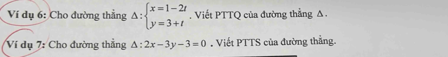 Ví dụ 6: Cho đường thắng Delta :beginarrayl x=1-2t y=3+tendarray.. Viết PTTQ của đường thẳng Δ.
Ví dụ 7: Cho đường thắng △ :2x-3y-3=0. Viết PTTS của đường thẳng.