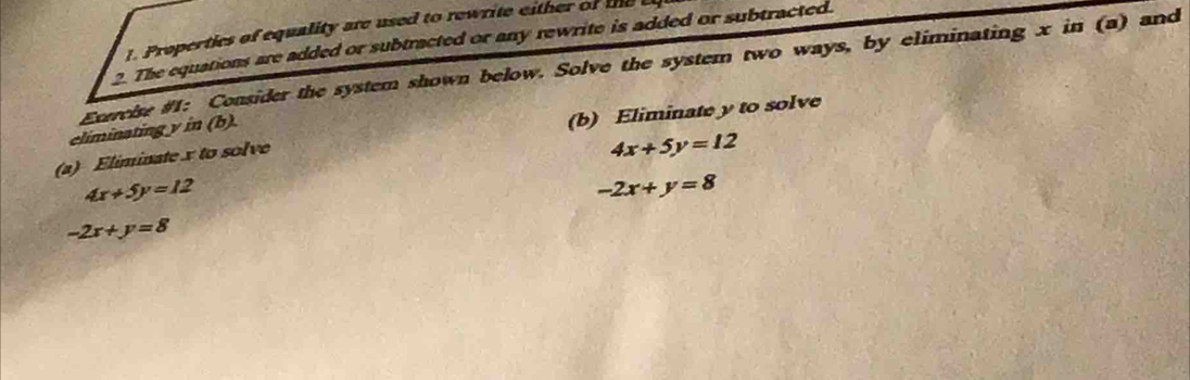 Properties of equality are used to rewrite either of the 
2. The equations are added or subtracted or any rewrite is added or subtracted. 
Extreise #1: Consider the system shown below. Solve the system two ways, by eliminating x in (a) and 
climinating y in (b). 
(b) Eliminate y to solve 
(a) Eliminate x to solve
4x+5y=12
4x+5y=12
-2x+y=8
-2x+y=8