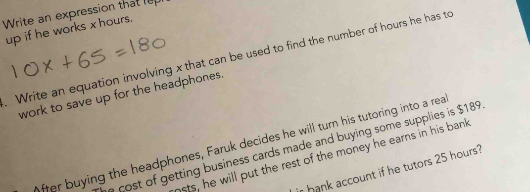 Write an expression that rep 
up if he works xhours. 
. Write an equation involving x that can be used to find the number of hours he has to 
work to save up for the headphones. 
ffer buying the headphones, Faruk decides he will turn his tutoring into a rea 
etting business cards made and buying some supplies is $189
sts, he will put the rest of the money he earns in his bank 
ir hank account if he tutors 25 hours?