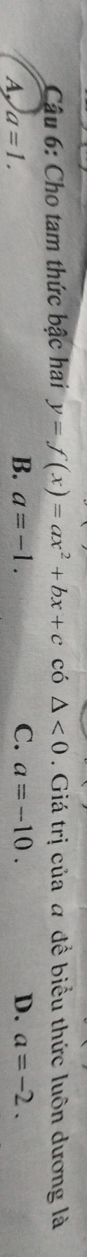 Cậu 6: Cho tam thức bậc hai y=f(x)=ax^2+bx+c có △ <0</tex> . Giá trị của a để biểu thức luôn dương là
A. a=1.
B. a=-1. C. a=-10. D. a=-2.