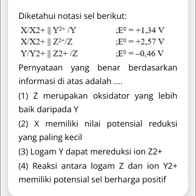 Diketahui notasi sel berikut:
X/X2+beginvmatrix endvmatrix Y^(2+)/Y ;E^0=+1,34V
X/X2+beginvmatrix endvmatrix Z^(2+)/Z ;E^0=+2,57V
Y/Y2+beginvmatrix endvmatrix Z2+/Z ;E^0=-0,46V
Pernyataan yang benar berdasarkan
informasi di atas adalah ....
(1) Z merupakan oksidator yang lebih
baik daripada Y
(2) X memiliki nilai potensial reduksi
yang paling kecil
(3) Logam Y dapat mereduksi ion Z2+
(4) Reaksi antara logam Z dan ion Y2+
memiliki potensial sel berharga positif