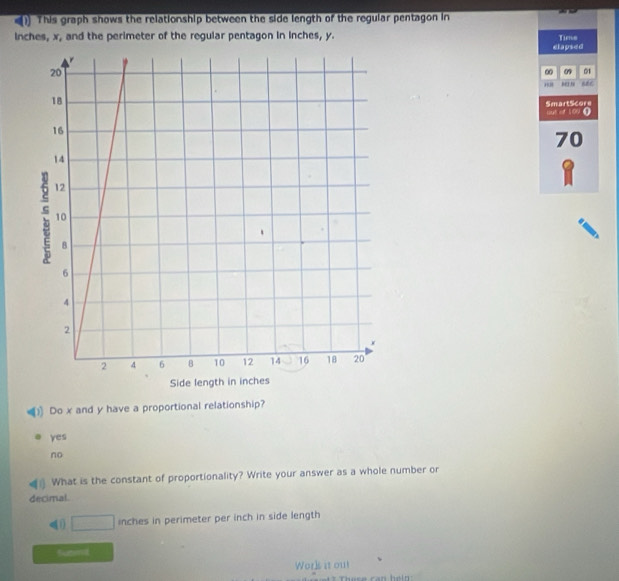 () This graph shows the relationship between the side length of the regular pentagon in
inches, x, and the perimeter of the regular pentagon in inches, y.
dlapsed Tims
∞ 0 01
SmartScore out of 109 (
70
8
Do x and y have a proportional relationship?
yes
no
What is the constant of proportionality? Write your answer as a whole number or
decimal
□ inches in perimeter per inch in side length
tubmt
Work it ou!