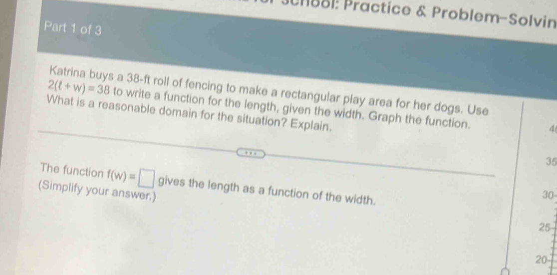 h88l: Practice & Problem-Solvin 
Part 1 of 3 
Katrina buys a 38-ft roll of fencing to make a rectangular play area for her dogs. Use
2(ell +w)=38 to write a function for the length, given the width. Graph the function. 
What is a reasonable domain for the situation? Explain.
4 ( 
35 
The function f(w)=□
(Simplify your answer.) gives the length as a function of the width.
30
25
20