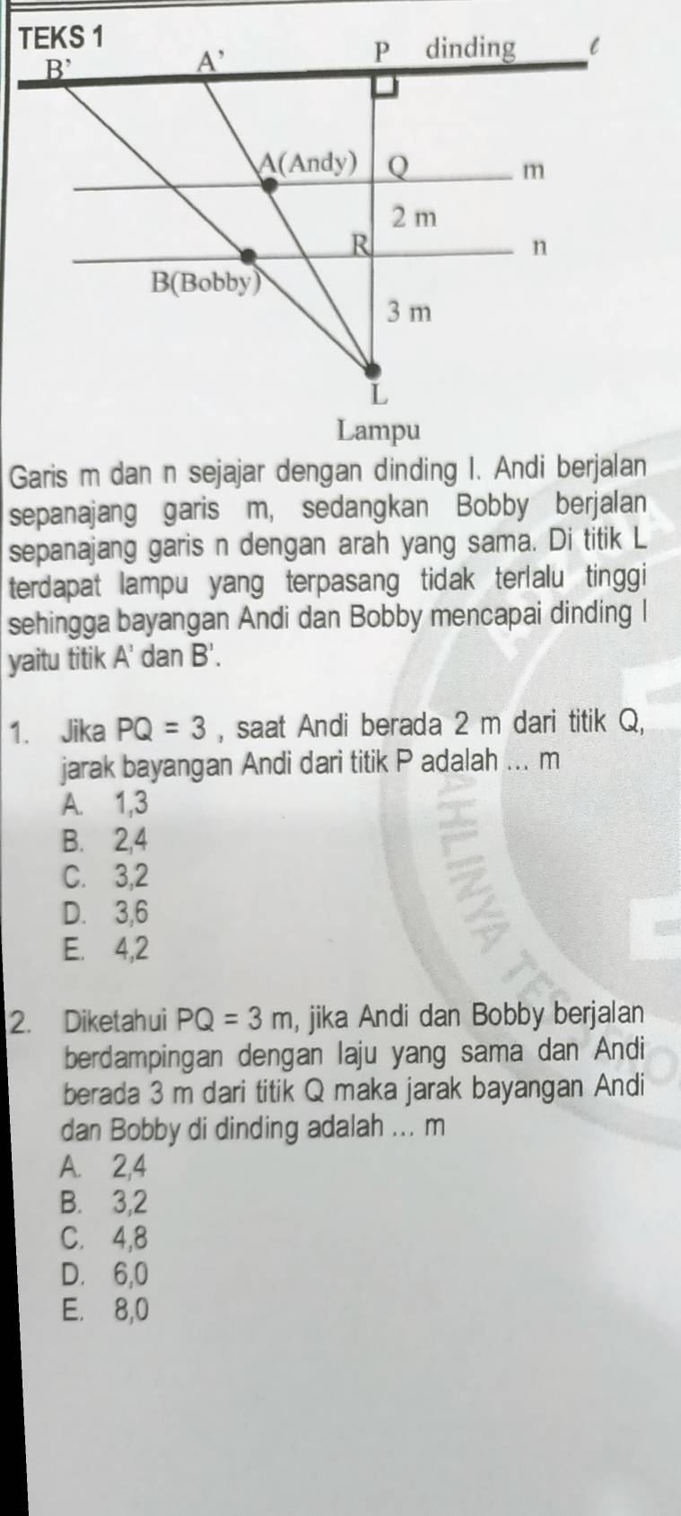 sepanajang garis m, sedangkan Bobby berjalan
sepanajang garis n dengan arah yang sama. Di titik L
terdapat lampu yang terpasang tidak terlalu tinggi
sehingga bayangan Andi dan Bobby mencapai dinding I
yaitu titik . A' dan B'.
1. Jika PQ=3 , saat Andi berada 2 m dari titik Q,
jarak bayangan Andi dari titik P adalah ... m
A. 1,3
B. 2,4
C. 3,2
D. 3,6
E. 4,2
2. Diketahui PQ=3m , jika Andi dan Bobby berjalan
berdampingan dengan laju yang sama dan Andi
berada 3 m dari titik Q maka jarak bayangan Andi
dan Bobby di dinding adalah ... m
A. 2,4
B. 3,2
C. 4,8
D. 6,0
E. 8,0