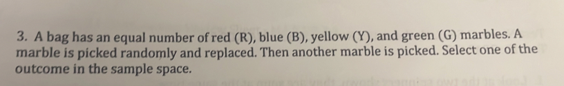 A bag has an equal number of red (R), blue (B), yellow (Y), and green (G) marbles. A 
marble is picked randomly and replaced. Then another marble is picked. Select one of the 
outcome in the sample space.