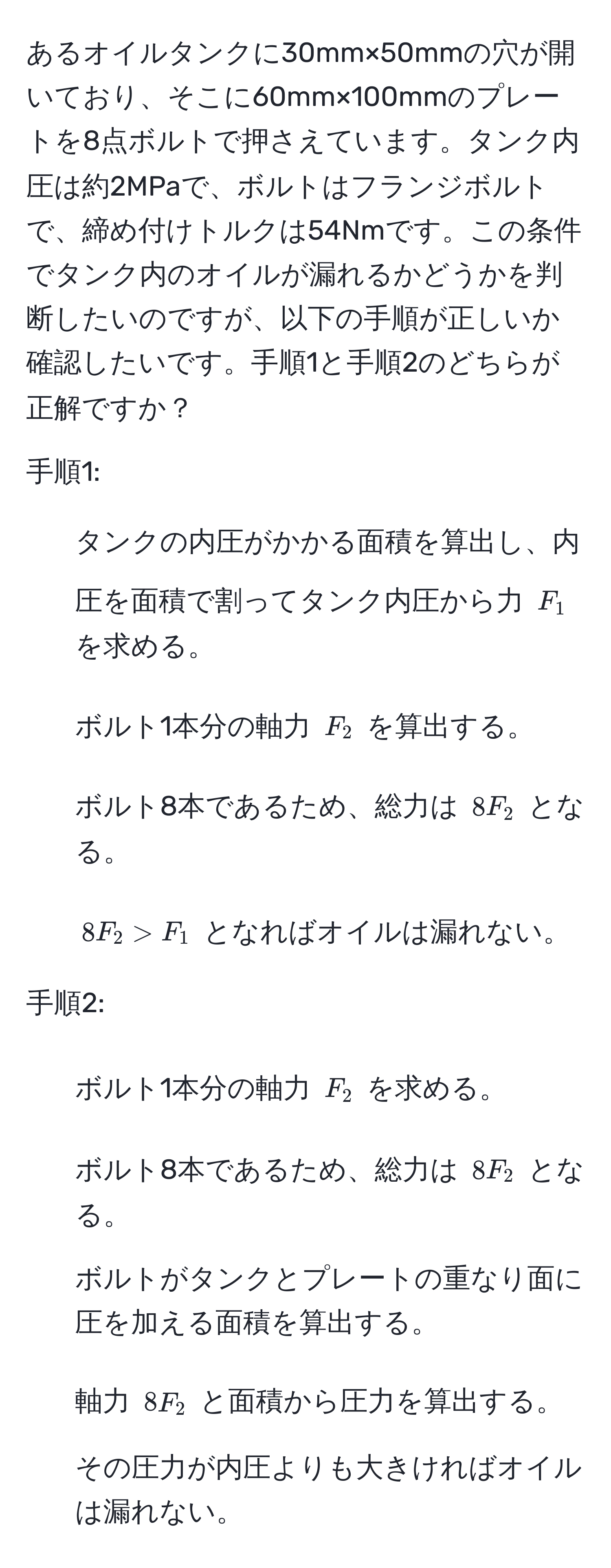 あるオイルタンクに30mm×50mmの穴が開いており、そこに60mm×100mmのプレートを8点ボルトで押さえています。タンク内圧は約2MPaで、ボルトはフランジボルトで、締め付けトルクは54Nmです。この条件でタンク内のオイルが漏れるかどうかを判断したいのですが、以下の手順が正しいか確認したいです。手順1と手順2のどちらが正解ですか？

手順1:
1. タンクの内圧がかかる面積を算出し、内圧を面積で割ってタンク内圧から力 $F_1$ を求める。
2. ボルト1本分の軸力 $F_2$ を算出する。
3. ボルト8本であるため、総力は $8F_2$ となる。
4. $8F_2 > F_1$ となればオイルは漏れない。

手順2:
1. ボルト1本分の軸力 $F_2$ を求める。
2. ボルト8本であるため、総力は $8F_2$ となる。
3. ボルトがタンクとプレートの重なり面に圧を加える面積を算出する。
4. 軸力 $8F_2$ と面積から圧力を算出する。
5. その圧力が内圧よりも大きければオイルは漏れない。