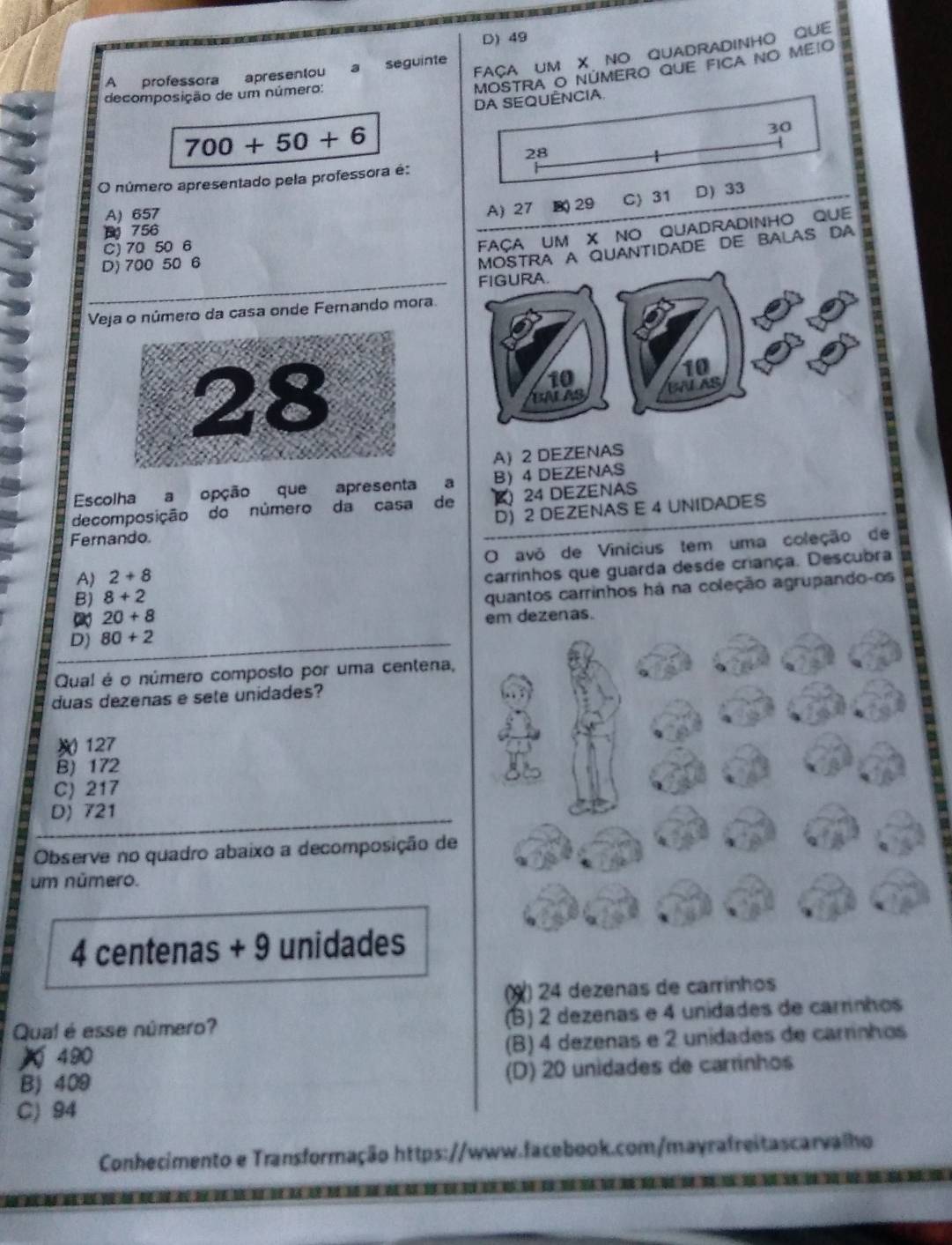 49
FACA UM X NO QUADRADINHO QUE
A professora apresentou a seguinte
decomposição de um número:
MOSTRA O NÚMERO QUE FICA NO MEIO
DA SEQUÊNCIA
700+50+6
30
28
O número apresentado pela professora é:
A) 657
A) 27 B) 29 C 31 D) 33
FAçA UM X NO QUADRADINHO QUE
756
C) 70 50 6
D) 700 50 6
MOSTRA A QUANTIDADE DE BALAS DA
_FIGURA.
Veja o número da casa onde Fernando mora.
10
10
BALAS UNLAS
A) 2 DEZENAS
Escolha a opção que apresenta a B 4 DEZENAS
decomposição do número da casa de  24 DEZENAS
D) 2 DEZENAS E 4 UNIDADES
Fernando
A) 2+8 O avô de Vinicius tem uma coleção de
B) 8+2 carrinhos que guarda desde criança. Descubra
20+8 quantos carrinhos há na coleção agrupando-os
D) 80+2
Qual é o número composto por uma centena,
duas dezenas e sete unidades?
127
B) 172
C) 217
D) 721
a
Observe no quadro abaixo a decomposição de
um número.
4 centenas + 9 unidades
(X) 24 dezenas de carrinhos
Qual é esse número? (B) 2 dezenas e 4 unidades de carrinhos
490 (B) 4 dezenas e 2 unidades de carrinhos
B) 409 (D) 20 unidades de carrinhos
C) 94
Conhecimento e Transformação https://www.facebook.com/mayrafreitascarvalho