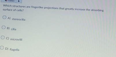 Listen
Which structures are fingerlike projections that greatly increase the absorbing
surface of cells?
A) stereocilia
B) cilia
C) microvilli
D) flagella