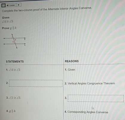 = Listem 
Complete the two-column proof of the Alternate Interior Angles Converse. 
Given
∠ 4≌ ∠ 5
Prove gparallel h
S TATEMEN TS REASONS 
1. ∠ 4≌ ∠ 5 1. Given 
2. 2. Vertical Angles Congruence Theorem 
3. ∠ 1≌ ∠ 5 3. 
4. gparallel h
4. Corresponding Angles Converse