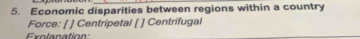Economic disparities between regions within a country 
Force: [ ] Centripetal [ ] Centrifugal 
Explanation: