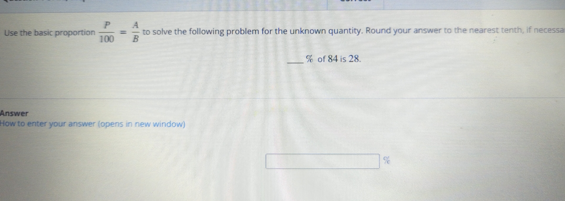 Use the basic proportion  P/100 = A/B  to solve the following problem for the unknown quantity. Round your answer to the nearest tenth, if necessa 
_ % of 84 is 28. 
Answer 
How to enter your answer (opens in new window)