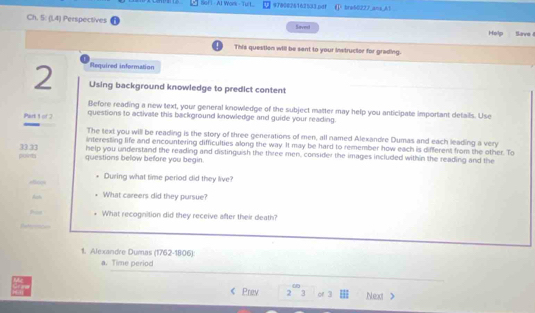 Sof I - AI Work - Turt. 9780025162533.pdf G° bre50227 ans A1 
Ch. 5: (1.4) Perspectives Saved Savs 
Help 
This question will be sent to your instructor for grading. 
lequired information 
2 Using background knowledge to predict content 
Before reading a new text, your general knowledge of the subject matter may help you anticipate important details. Use 
Part 1 of 2 questions to activate this background knowledge and guide your reading. 
The text you will be reading is the story of three generations of men, all named Alexandre Dumas and each leading a very 
interesting life and encountering difficulties along the way. It may be hard to remember how each is different from the other. To 
point 33.33 help you understand the reading and distinguish the three men, consider the images included within the reading and the 
questions below before you begin. 
During what time period did they live? 
c 
Ach What careers did they pursue? 
What recognition did they receive after their death? 
1. Alexandre Dumas (1762-1806): 
a. Time period 
_ 
Prev 2 or 3 Next >
