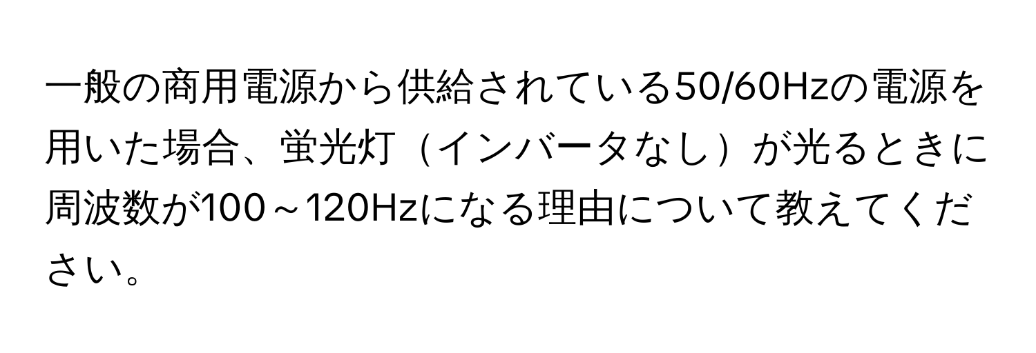 一般の商用電源から供給されている50/60Hzの電源を用いた場合、蛍光灯インバータなしが光るときに周波数が100～120Hzになる理由について教えてください。