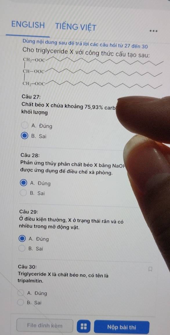 ENGLISH TIẾNG VIỆT
Dùng nội dung sau để trả lời các câu hỏi từ 27 đến 30
Cho triglyceride X với công thức cấu tạo sau:
CH_2-OOC
CH-OOC
CH_2-OOC
Câu 27:
Chất béo X chứa khoảng 75, 93% carb
khối lượng
A. Đúng
B. Sai
Câu 28:
Phản ứng thủy phân chất béo X bằng NaOH
được ứng dụng để điều chế xà phòng.
A. Đúng
B. Sai
Câu 29:
Ở điều kiện thường, X ở trạng thái rần và có
nhiều trong mỡ động vật.
A. Đúng
B. Sai
Câu 30:
Triglyceride X là chất béo no, có tên là
tripalmitin.
A. Đúng
B. Sai
File đính kèm :: Nộp bài thi