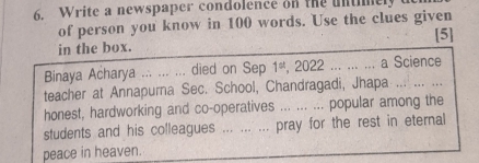 Write a newspaper condolence on the untimely 
of person you know in 100 words. Use the clues given 
[5] 
in the box. 
Binaya Acharya ... ... ... died on Sep 1^(st) , 2022... ... ... a Science 
teacher at Annapurna Sec. School, Chandragadi, Jhapa_ 
honest, hardworking and co-operatives ... ... ... popular among the 
students and his colleagues ... ... ... pray for the rest in eternal 
peace in heaven.