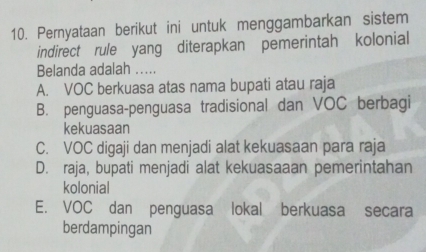 Pernyataan berikut ini untuk menggambarkan sistem
indirect rule yang diterapkan pemerintah kolonial
Belanda adalah ...
A. VOC berkuasa atas nama bupati atau raja
B. penguasa-penguasa tradisional dan VOC berbagi
kekuasaan
C. VOC digaji dan menjadi alat kekuasaan para raja
D. raja, bupati menjadi alat kekuasaaan pemerintahan
kolonial
E. VOC dan penguasa lokal berkuasa secara
berdampingan