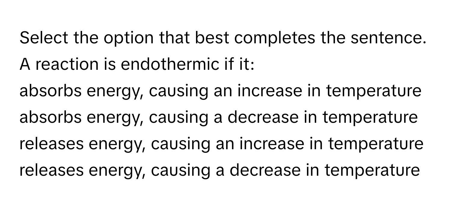 Select the option that best completes the sentence.

A reaction is endothermic if it:

absorbs energy, causing an increase in temperature

absorbs energy, causing a decrease in temperature

releases energy, causing an increase in temperature

releases energy, causing a decrease in temperature