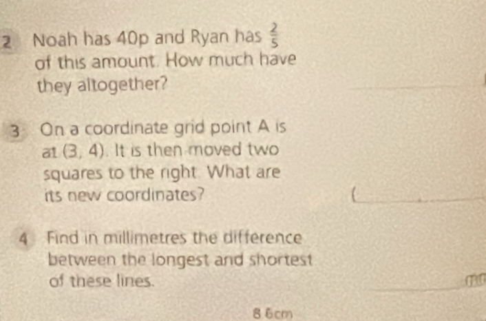 Noah has 40p and Ryan has  2/5 
of this amount. How much have 
they altogether? 
_ 
3 On a coordinate grid point A is 
at (3,4). It is then moved two 
squares to the right. What are 
its new coordinates? 
_ 
4 Find in millimetres the difference 
between the longest and shortest 
of these lines. _ m
86cm