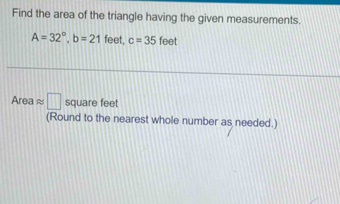 Find the area of the triangle having the given measurements.
A=32°, b=21 feet, c=35 feet
Area ≈ □ square feet
(Round to the nearest whole number as needed.)