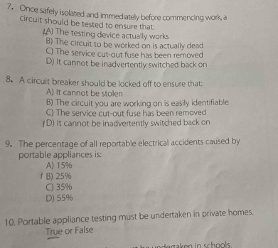 Once safely isolated and immediately before commencing work, a
circuit should be tested to ensure that:
(A) The testing device actually works
B) The circuit to be worked on is actually dead
C) The service cut-out fuse has been removed
D) It cannot be inadvertently switched back on
8. A circuit breaker should be locked off to ensure that:
A) It cannot be stolen
B) The circuit you are working on is easily identifiable
C) The service cut-out fuse has been removed
D) It cannot be inadvertently switched back on
9. The percentage of all reportable electrical accidents caused by
portable appliances is:
A) 15%
1 B) 25%
C) 35%
D) 55%
10. Portable appliance testing must be undertaken in private homes.
True or False
undertaken in schools .