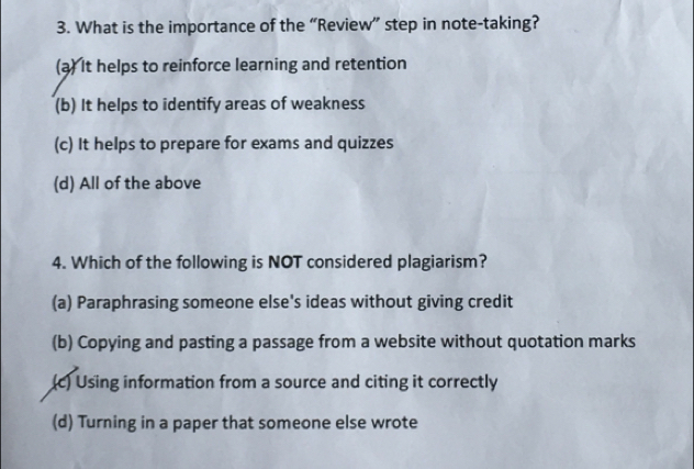 What is the importance of the “Review” step in note-taking?
(a) It helps to reinforce learning and retention
(b) It helps to identify areas of weakness
(c) It helps to prepare for exams and quizzes
(d) All of the above
4. Which of the following is NOT considered plagiarism?
(a) Paraphrasing someone else's ideas without giving credit
(b) Copying and pasting a passage from a website without quotation marks
(c) Using information from a source and citing it correctly
(d) Turning in a paper that someone else wrote