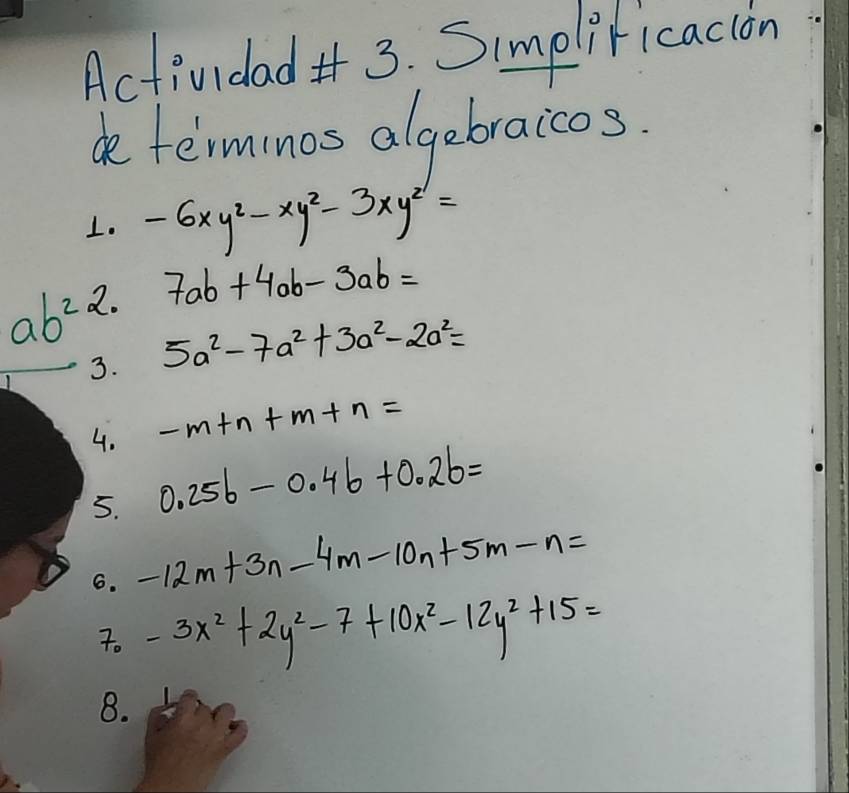 Actividad 3. Simpliricacion 
determinos algebraicos. 
1. -6xy^2-xy^2-3xy^2=
2. 7ab+4ab-3ab=
ab^2 5a^2-7a^2+3a^2-2a^2=
3.
-m+n+m+n=
4. 0.25b-0.4b+0.2b=
5. 
6. -12m+3n-4m-10n+5m-n=
7. -3x^2+2y^2-7+10x^2-12y^2+15=