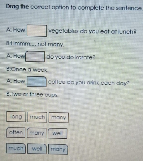 Drag the correct option to complete the sentence.
A: How □ vegetables do you eat at lunch?
B:Hmmm.... not many.
A: How □ do you do karate?
B:Once a week.
A: How □ coffee do you drink each day?
B:Two or three cups.
long much many
often many well
much well many