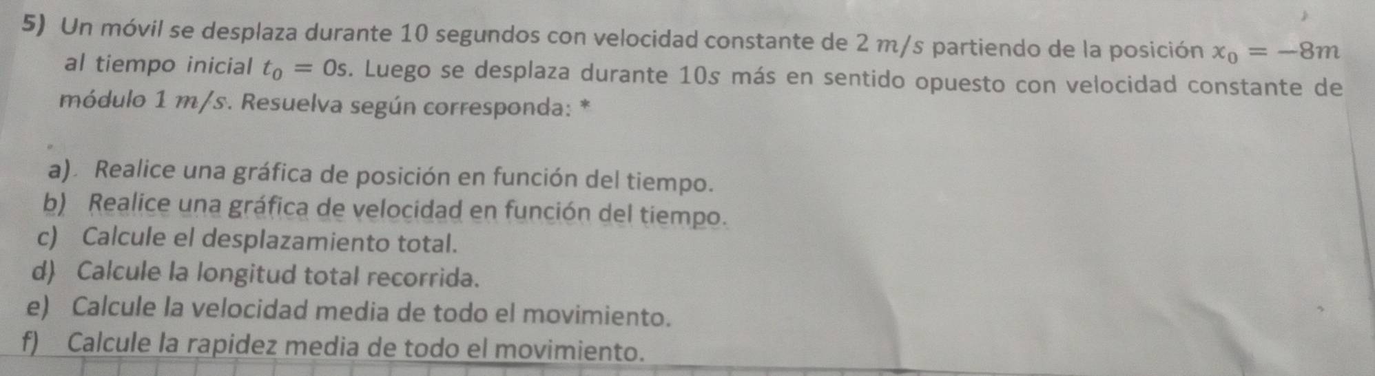 Un móvil se desplaza durante 10 segundos con velocidad constante de 2 m/s partiendo de la posición x_0=-8m
al tiempo inicial t_0=0s. Luego se desplaza durante 10s más en sentido opuesto con velocidad constante de 
módulo 1 m/s. Resuelva según corresponda: * 
a). Realice una gráfica de posición en función del tiempo. 
b) Realice una gráfica de velocidad en función del tiempo. 
c) Calcule el desplazamiento total. 
d) Calcule la longitud total recorrida. 
e) Calcule la velocidad media de todo el movimiento. 
f) Calcule la rapidez media de todo el movimiento.