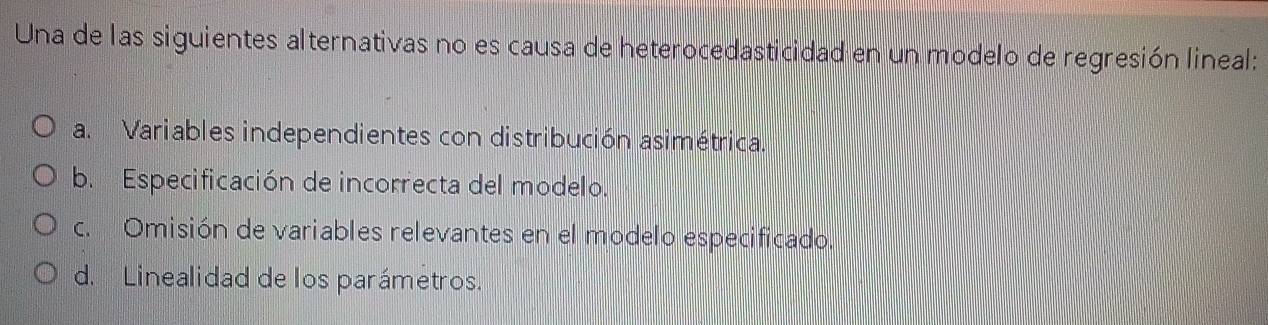 Una de las siguientes alternativas no es causa de heterocedasticidad en un modelo de regresión lineal:
a. Variables independientes con distribución asimétrica.
b. Especificación de incorrecta del modelo.
c. Omisión de variables relevantes en el modelo especificado.
d. Linealidad de los parámetros.