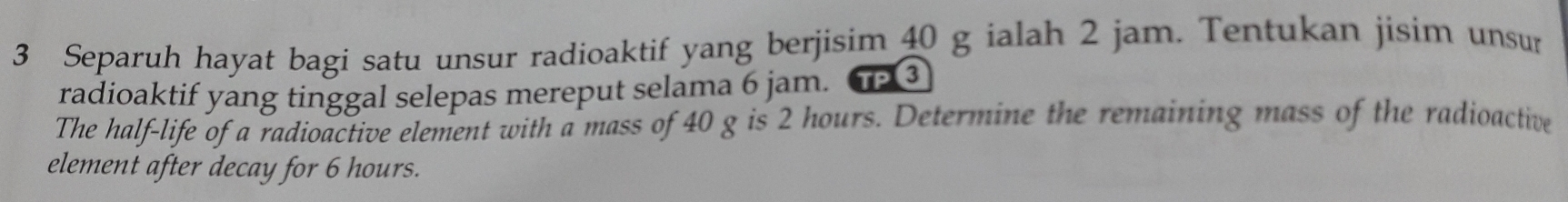 Separuh hayat bagi satu unsur radioaktif yang berjisim 40 g ialah 2 jam. Tentukan jisim unsur 
radioaktif yang tinggal selepas mereput selama 6 jam. TP3 
The half-life of a radioactive element with a mass of 40 g is 2 hours. Determine the remaining mass of the radioactive 
element after decay for 6 hours.