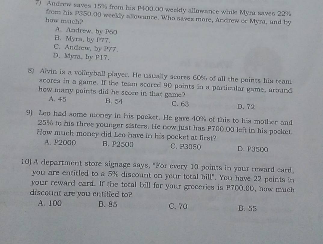 Andrew saves 15% from his P400.00 weekly allowance while Myra saves 22%
from his P350.00 weekly allowance. Who saves more, Andrew or Myra, and by
how much?
A. Andrew, by P60
B. Myra, by P77.
C. Andrew, by P77.
D. Myra, by P17.
8) Alvin is a volleyball player. He usually scores 60% of all the points his team
scores in a game. If the team scored 90 points in a particular game, around
how many points did he score in that game?
A. 45 B. 54 C. 63 D. 72
9) Leo had some money in his pocket. He gave 40% of this to his mother and
25% to his three younger sisters. He now just has P700.00 left in his pocket.
How much money did Leo have in his pocket at first?
A. P2000 B. P2500 C. P3050 D. P3500
10) A department store signage says, “For every 10 points in your reward card,
you are entitled to a 5% discount on your total bill”. You have 22 points in
your reward card. If the total bill for your groceries is P700.00, how much
discount are you entitled to?
A. 100 B. 85 C. 70 D. 55