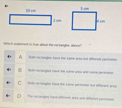 ←
Which statement is true about the rectangles above?
A Both rectangles have the same area but different perimeter.
B Both rectangles have the same area and same perimeter
C Both rectangles have the same perimeter but different área.
The rectangles have different area and different perimeter.