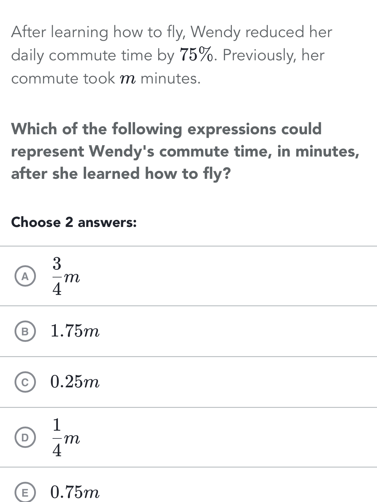 After learning how to fly, Wendy reduced her
daily commute time by 75%. Previously, her
commute took m minutes.
Which of the following expressions could
represent Wendy's commute time, in minutes,
after she learned how to fly?
Choose 2 answers:
A  3/4 m
B 1.75m
0.25m
D  1/4 m
Ⓔ 0.75m