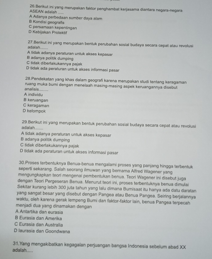 Berikut ini yang merupakan faktor penghambat kerjasama diantara negara-negara
ASEAN adalah .....
A Adanya perbedaan sumber daya alam
B Kondisi geografis
C persamaan kepentingan
D Kebijakan Protektif
27.Berikut ini yang merupakan bentuk perubahan sosial budaya secara cepat atau revolusi
adalah.......
A tidak adanya peraturan untuk akses kepasar
B adanya politik dumping
C tidak diberlakukannya pajak
D tidak ada peraturan untuk akses informasi pasar
28.Pendekatan yang khas dalam geografi karena merupakan studi tentang keragaman
ruang muka bumi dengan menelaah masing-masing aspek keruangannya disebut
analisis .......,
A individu
B keruangan
C keragaman
D kelompok
29.Berikut ini yang merupakan bentuk perubahan sosial budaya secara cepat atau revolusi
adalah.......
A tidak adanya peraturan untuk akses kepasar
B adanya politik dumping
C tidak diberlakukannya pajak
D tidak ada peraturan untuk akses informasi pasar
30.Proses terbentuknya Benua-benua mengalami proses yang panjang hingga terbentuk
seperti sekarang. Salah seorang ilmuwan yang berama Alfred Wagener yang
mengungkapkan teori mengenai pembentukan benua. Teori Wagener ini disebut juga
dengan Teori Pergeseran Benua. Menurut teori ini, proses terbentuknya benua dimulai
Sekitar kurang lebih 300 juta tahun yang lalu dimana Bumisaat itu hanya ada datu daratan
yang sangat besar yang disebut dengan Pangea atau Benua Pangea. Seiring berjalannya
waktu, oleh karena gerak lempeng Bumi dan faktor-faktor lain, benua Pangea terpecah
menjadi dua yang dinamakan dengan
A Antartika dan eurasia
B Eurasia dan Amerika
C Eurasia dan Australia
D laurasia dan Goondwana
31.Yang mengakibatkan kegagalan perjuangan bangsa Indonesia sebelum abad XX
adalah.....