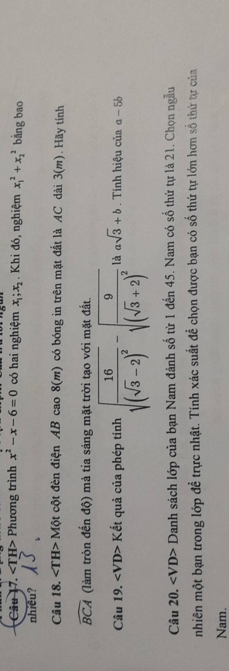 ∠ TH> Phương trình x^2-x-6=0 có hai nghiệm x_1;x_2. Khi đó, nghiệm x_1^(2+x_2^2 bằng bao 
nhiều? 
Câu 18. Một cột đèn điện AB cao 8(m). có bóng in trên mặt đất là AC dài 3(m). Hãy tính
widehat BCA) (làm tròn đến độ) mà tia sáng mặt trời tạo với mặt đất. 
Câu 19. ∠ VD>K (ết quả của phép tính sqrt(frac 16)(sqrt(3)-2)^2-sqrt(frac 9)(sqrt(3)+2)^2 là asqrt(3)+b. Tính hiệu của a-5b
Câu 20. Danh sách lớp của bạn Nam đánh số từ 1 đến 45. Nam có số thứ tự là 21. Chọn ngẫu 
nhiên một bạn trong lớp để trực nhật. Tính xác suất để chọn được bạn có số thứ tự lớn hơn số thứ tự của 
Nam.