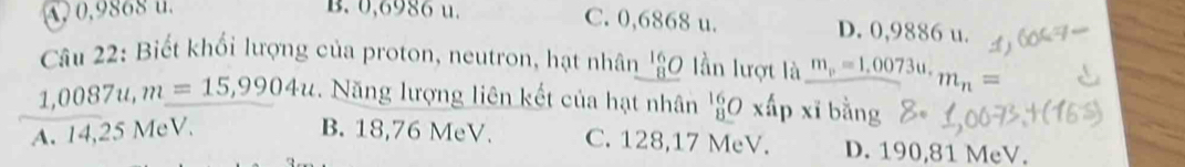 A, 0,9868 u. B. 0,6986 u. C. 0,6868 u. D. 0,9886 u.
Câu 22: Biết khối lượng của proton, neutron, hạt nhân _ beginarrayr 16 8endarray O lần lượt là m_p=1.0073u. m_n=
1,0087u, m=15,9904u. Năng lượng liên kết của hạt nhân 'g0 xấp xỉ bằng
A. 14,25 MeV. B. 18,76 MeV. C. 128,17 MeV. D. 190,81 MeV.