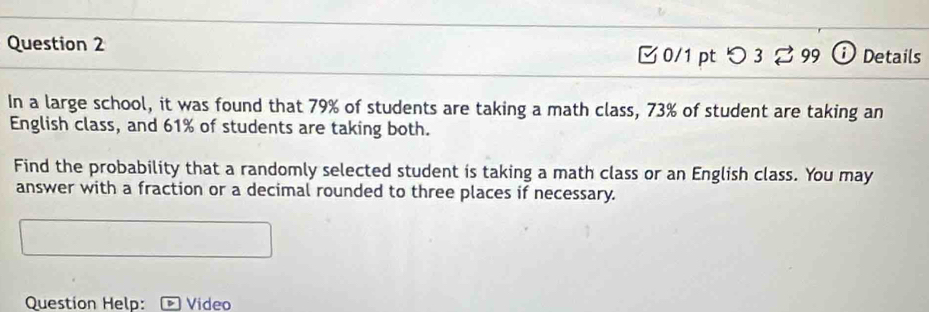 つ 3 3 99 Details 
In a large school, it was found that 79% of students are taking a math class, 73% of student are taking an 
English class, and 61% of students are taking both. 
Find the probability that a randomly selected student is taking a math class or an English class. You may 
answer with a fraction or a decimal rounded to three places if necessary. 
Question Help: Video