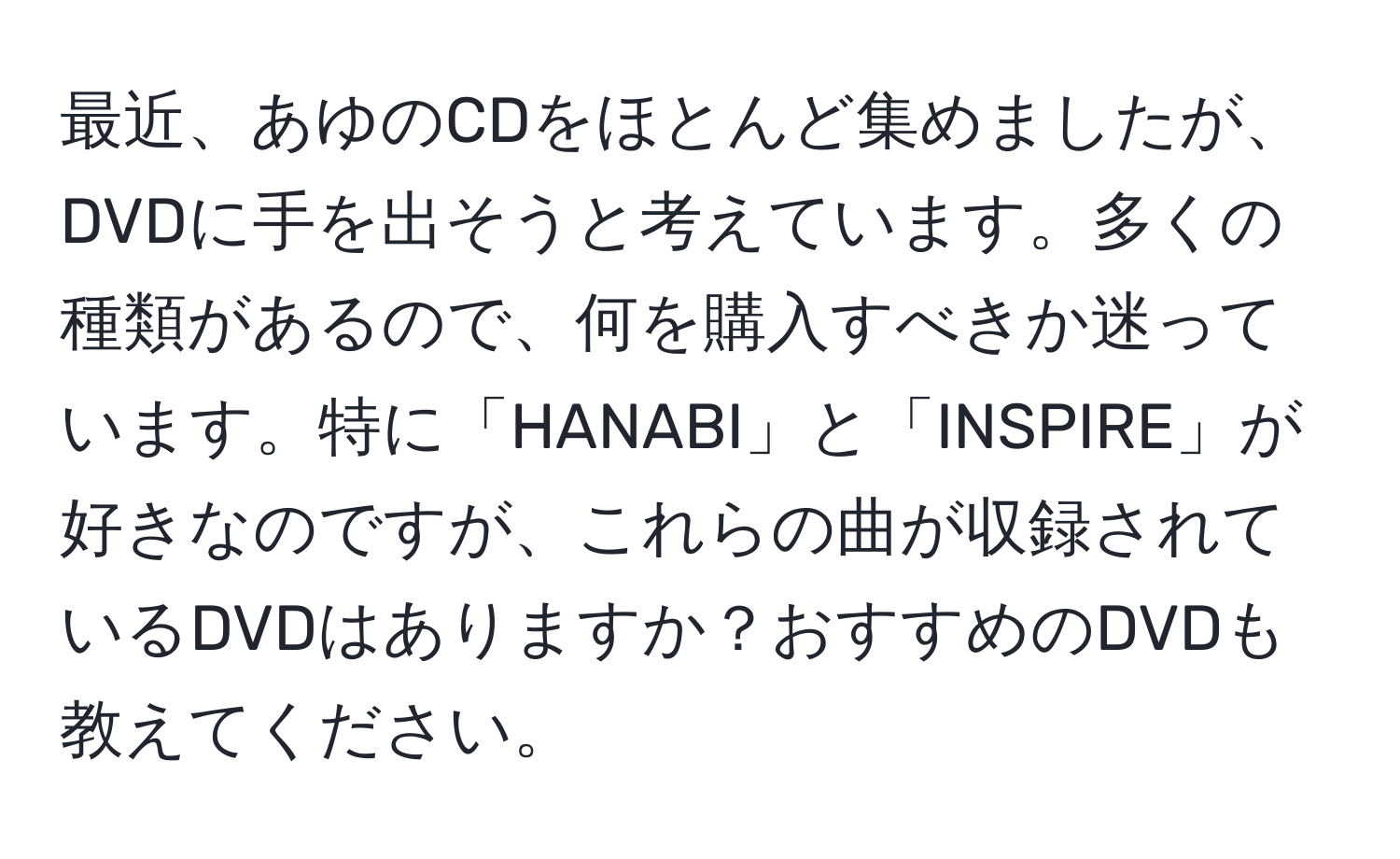 最近、あゆのCDをほとんど集めましたが、DVDに手を出そうと考えています。多くの種類があるので、何を購入すべきか迷っています。特に「HANABI」と「INSPIRE」が好きなのですが、これらの曲が収録されているDVDはありますか？おすすめのDVDも教えてください。