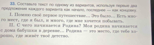 Составыте текст по одному из вариантов, ислользуя лервые два 
лредложкения каждого варианта как начало, последнее — как концовку. 
I. Помню своё первое путешествие… Это было. Εсть мно- 
го мест, где я был, и много, где мне хочется побывать. 
Ⅱ. С чего начинается Родина? Моя родина начинается 
с дома бабушки в деревне. Ρодина ← это место, где тебе хо- 
ρошο, γде живёτ τвоё детство.