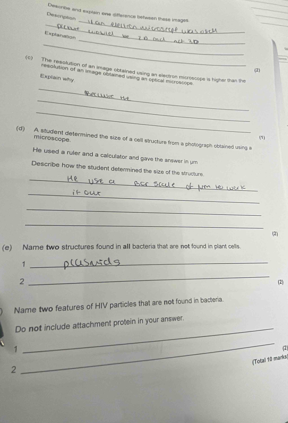 Describe and explain one difference between these images 
Description 
_ 
_ 
Explanation 
_ 
_ 


(2) 
(c) The resolution of an image obtained using an electron microscope is higher than the 
_ 
resolution of an image obtained using an optical microscope. 
Explain why 
_ 
_ 
microscope. 
(1) 
(d) A student determined the size of a cell structure from a photograph obtained using a 
He used a ruler and a calculator and gave the answer in μm
_ 
Describe how the student determined the size of the structure. 
_if 
_ 
_ 
(2) 
(e) Name two structures found in all bacteria that are not found in plant cells. 
1 
_ 
_ 
2 (2) 
Name two features of HIV particles that are not found in bacteria. 
_ 
Do not include attachment protein in your answer. 
_ 
1 (2) 
(Total 10 marks) 
2