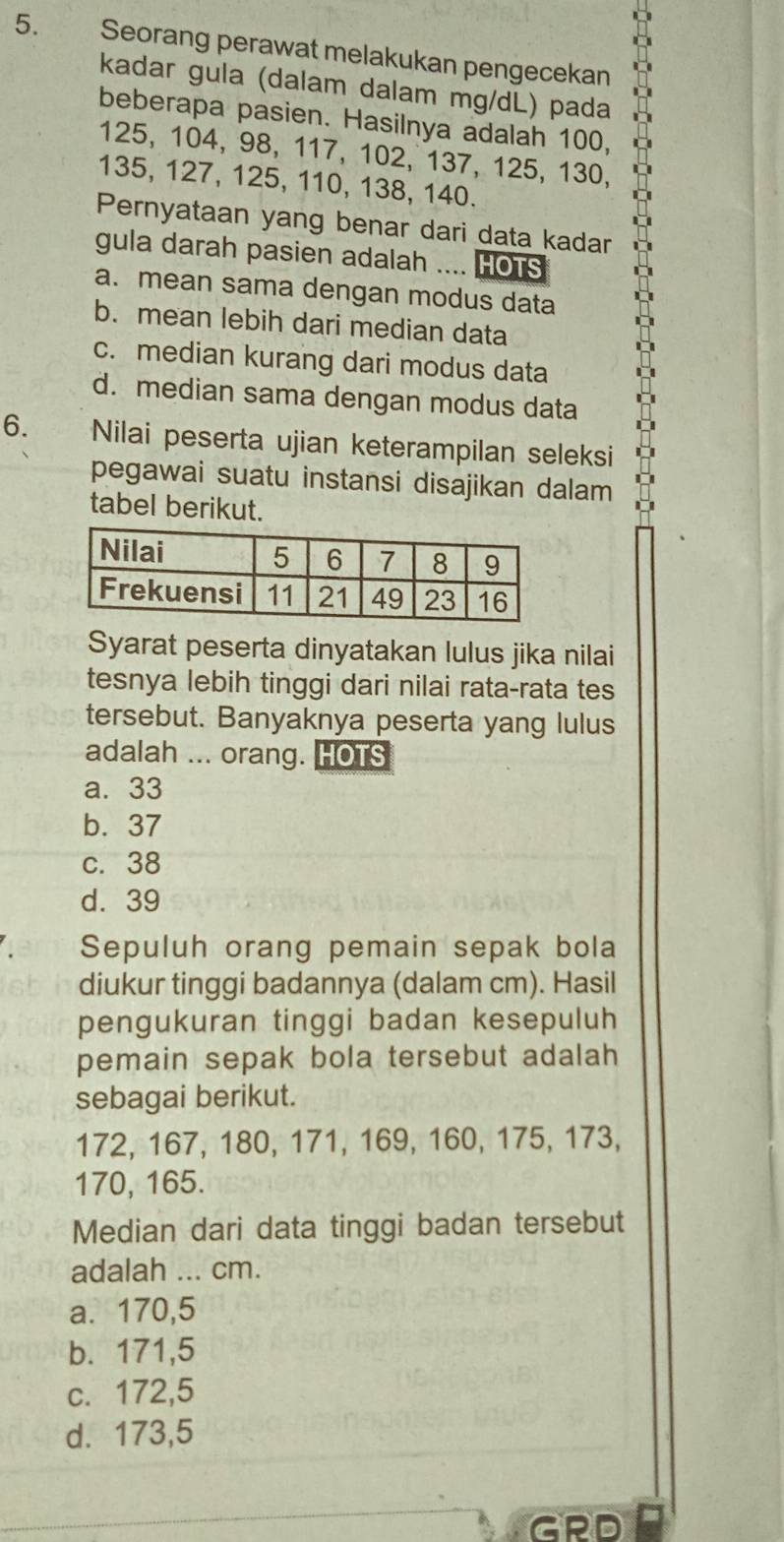 Seorang perawat melakukan pengecekan
kadar gula (dalam dalam mg/dL) pada
beberapa pasien. Hasilnya adalah 100,
125, 104, 98, 117, 102, 137, 125, 130,
135, 127, 125, 110, 138, 140.
Pernyataan yang benar dari data kadar
gula darah pasien adalah .... HOTS
a. mean sama dengan modus data
b. mean lebih dari median data
c. median kurang dari modus data
d. median sama dengan modus data
6. Nilai peserta ujian keterampilan seleksi
pegawai suatu instansi disajikan dalam
tabel berikut.
Syarat peserta dinyatakan lulus jika nilai
tesnya lebih tinggi dari nilai rata-rata tes
tersebut. Banyaknya peserta yang lulus
adalah ... orang. HOTS
a. 33
b. 37
c. 38
d. 39
Sepuluh orang pemain sepak bola
diukur tinggi badannya (dalam cm). Hasil
pengukuran tinggi badan kesepuluh
pemain sepak bola tersebut adalah
sebagai berikut.
172, 167, 180, 171, 169, 160, 175, 173,
170, 165.
Median dari data tinggi badan tersebut
adalah ... cm.
a. 170,5
b. 171,5
c. 172,5
d. 173,5
GRD