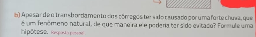 Apesar de o transbordamento dos córregos ter sido causado por uma forte chuva, que 
é um fenômeno natural, de que maneira ele poderia ter sido evitado? Formule uma 
hipótese. Resposta pessoal.