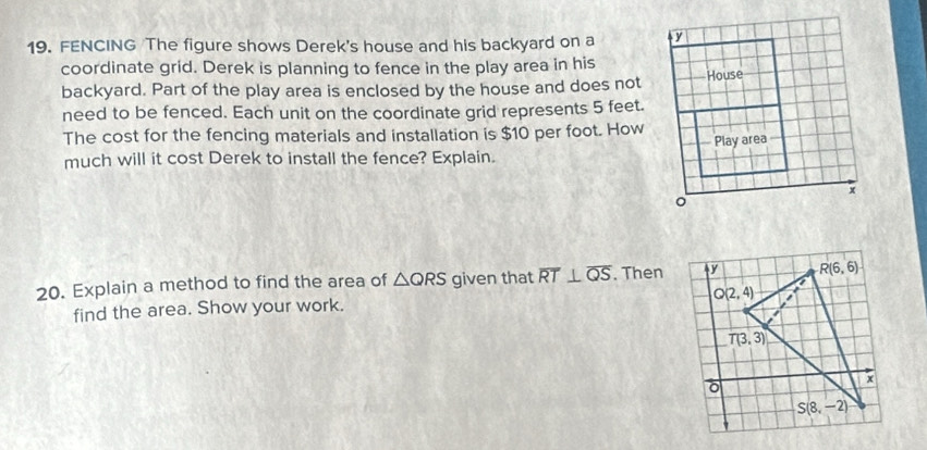 FENCING The figure shows Derek's house and his backyard on a y
coordinate grid. Derek is planning to fence in the play area in his
backyard. Part of the play area is enclosed by the house and does not House
need to be fenced. Each unit on the coordinate grid represents 5 feet.
The cost for the fencing materials and installation is $10 per foot. How
Play area I
much will it cost Derek to install the fence? Explain.
x
20. Explain a method to find the area of △ QRS given that overline RT⊥ overline QS. Then
find the area. Show your work.