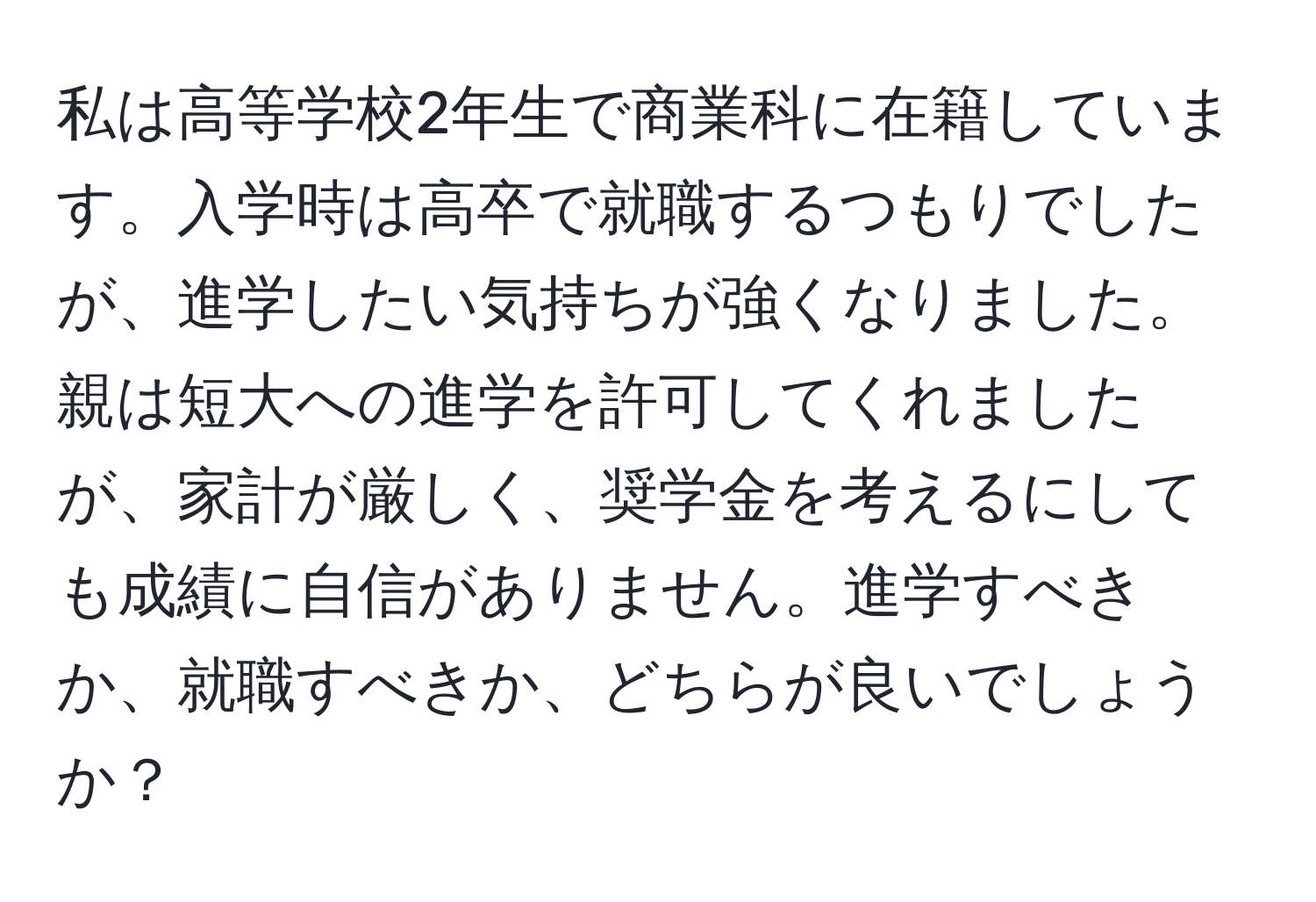 私は高等学校2年生で商業科に在籍しています。入学時は高卒で就職するつもりでしたが、進学したい気持ちが強くなりました。親は短大への進学を許可してくれましたが、家計が厳しく、奨学金を考えるにしても成績に自信がありません。進学すべきか、就職すべきか、どちらが良いでしょうか？